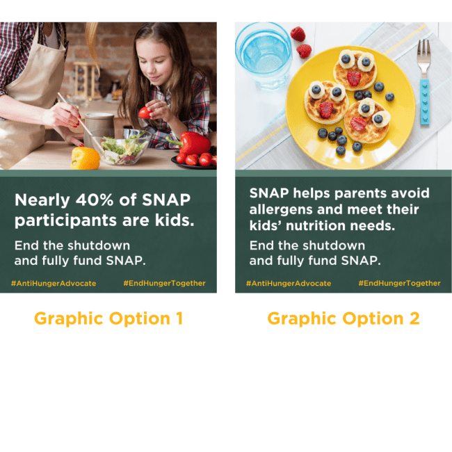 Graphic Option 1: Photo of a pre-teen helping make a salad. Text reads: Nearly 40% of SNAP participants are kids. End the shutdown and fully fund SNAP. Option 2: Photo of smiley pancakes and fruit. Text reads: SNAP helps parents avoid allergens and meet their kids' nutrition needs. End the shutdown and fully fund SNAP.